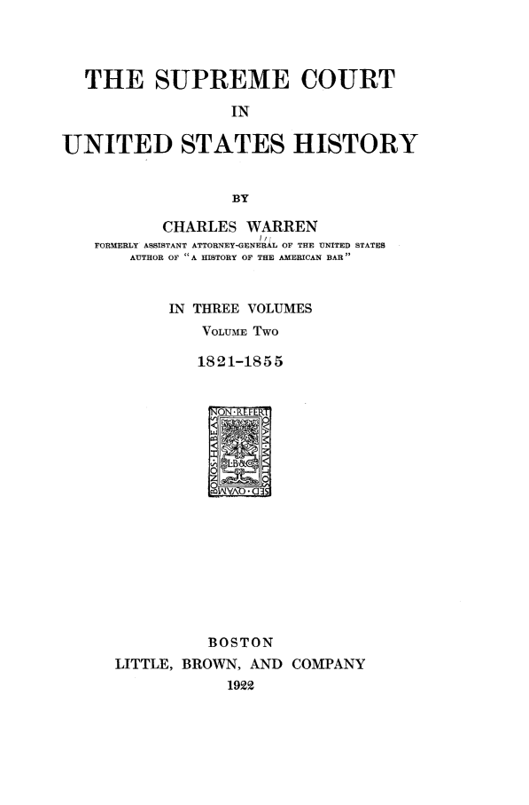 handle is hein.beal/scushw0002 and id is 1 raw text is: THE SUPREME COURT
IN
UNITED STATES HISTORY
BY
CHARLES WARREN
FORMERLY ASSISTANT ATTORNEY-GENERAL OF THE UNITED STATES
AUTHOR OF A HISTORY OF THE AMERICAN BAR

IN THREE VOLUMES
VOLUME Two
1821-1855
BOSTON
LITTLE, BROWN, AND COMPANY
1922


