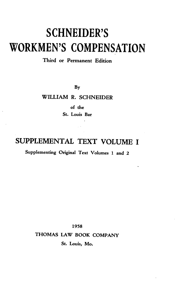handle is hein.beal/scwkc0002 and id is 1 raw text is: SCHNEIDER'S
WORKMEN'S COMPENSATION
Third or Permanent Edition
By
WILLIAM R. SCHNEIDER
of the
St. Louis Bar

SUPPLEMENTAL TEXT VOLUME I
Supplementing Original Text Volumes 1 and 2
1958
THOMAS LAW BOOK COMPANY
St. Louis; Mo.


