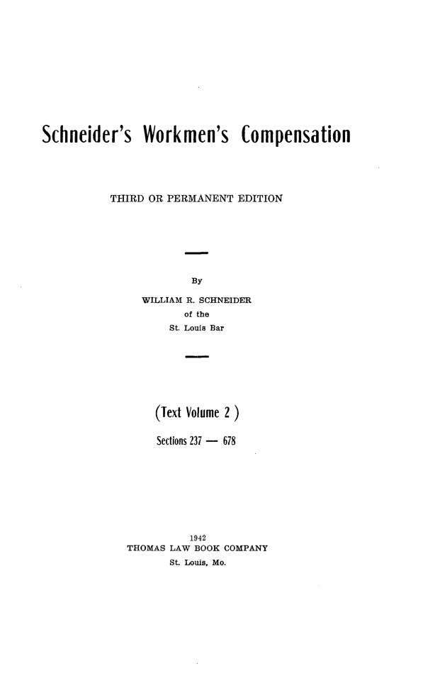 handle is hein.beal/scwkc0003 and id is 1 raw text is: 














Schneider's Workmen's Compensation






           THIRD OR PERMANENT EDITION








                       By

               WILLIAM R. SCHNEIDER
                      of the
                    St. Louis Bar


    (Text Volume 2 )


    Sections 237 - 678










          1942
THOMAS LAW BOOK COMPANY
       St. Louis, Mo.


