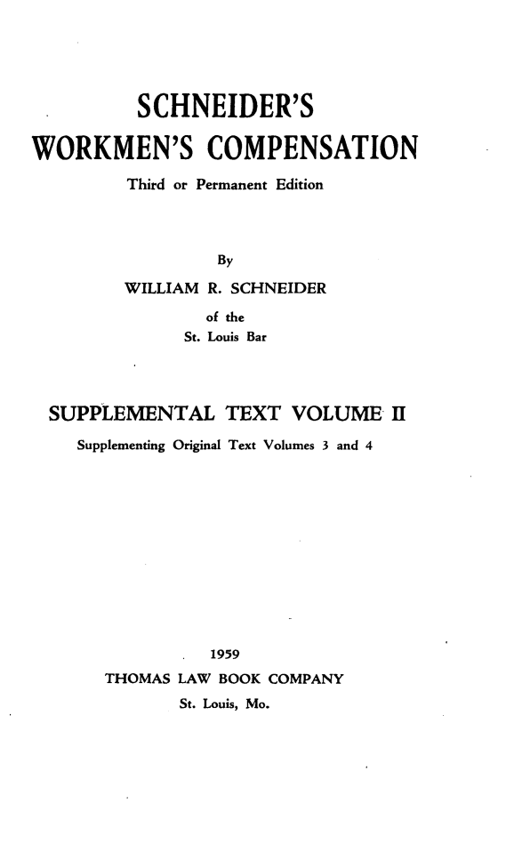 handle is hein.beal/scwkc0004 and id is 1 raw text is: SCHNEIDER'S
WORKMEN'S COMPENSATION
Third or Permanent Edition
By
WILLIAM R. SCHNEIDER
of the
St. Louis Bar

SUPPLEMENTAL TEXT VOLUME II
Supplementing Original Text Volumes 3 and 4
1959
THOMAS LAW BOOK COMPANY
St. Louis, Mo.


