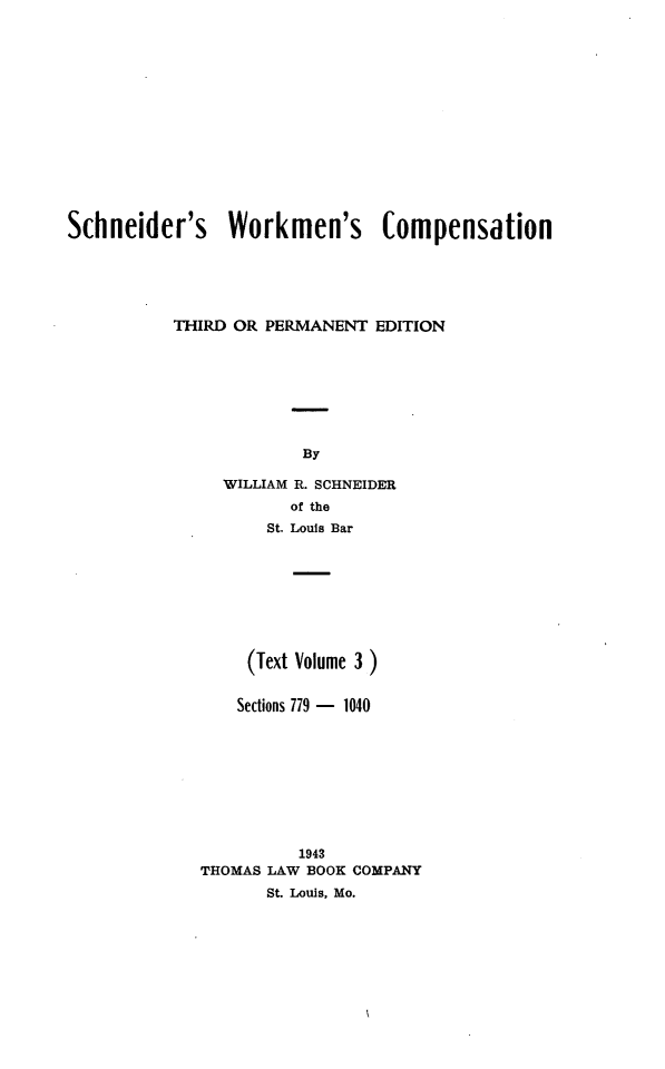 handle is hein.beal/scwkc0005 and id is 1 raw text is: Schneider's Workmen's Compensation
THIRD OR PERMANENT EDITION
By
WILLIAM R. SCHNEIDER
of the
St. Louis Bar

(Text Volume 3)
Sections 779 - 1040
1943
THOMAS LAW BOOK COMPANY
St. Louis, Mo.


