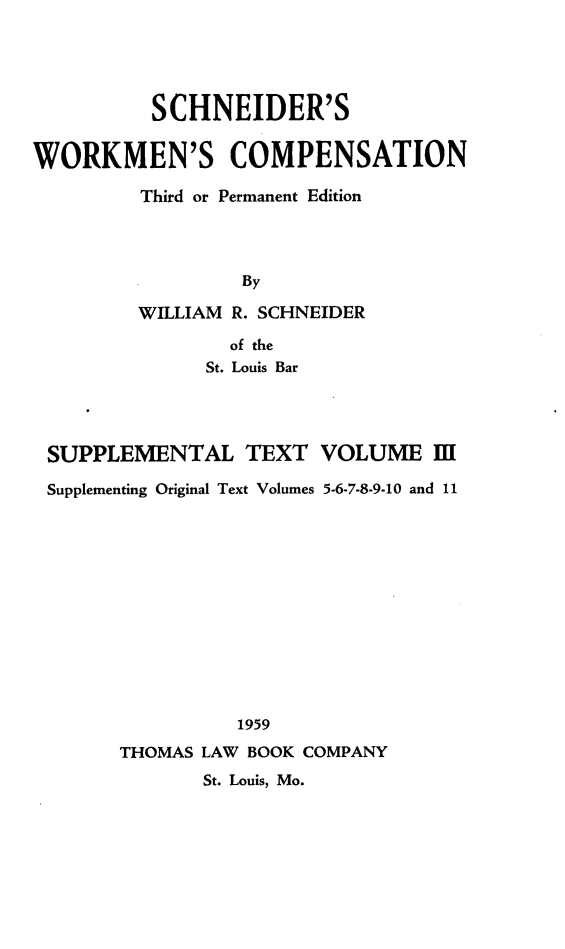 handle is hein.beal/scwkc0006 and id is 1 raw text is: SCHNEIDER'S
WORKMEN'S COMPENSATION
Third or Permanent Edition
By

WILLIAM R. SCHNEIDER
of the
St. Louis Bar

SUPPLEMENTAL TEXT VOLUME II[
Supplementing Original Text Volumes 5-6-7-8-9-10 and 11
1959
THOMAS LAW BOOK COMPANY
St. Louis, Mo.


