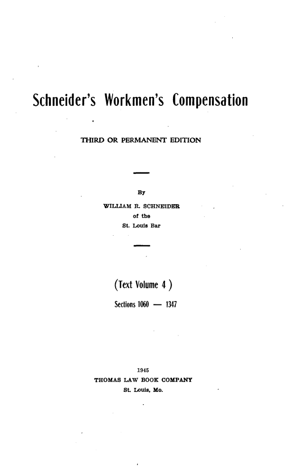 handle is hein.beal/scwkc0007 and id is 1 raw text is: 















Schneider's Workmen's Compensation





           THIRD OR PERMANENT  EDITION







                        By

                WILLIAM R. SCHNEIDER
                       of the
                    St. Louis Bar


     (Text Volume 4 )


     Sections 1060 - 1347









          1945
THOMAS LAW BOOK COMPANY
       St. Louis, Mo.


