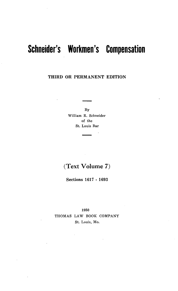 handle is hein.beal/scwkc0012 and id is 1 raw text is: Schneider's Workmen's Compensation
THIRD OR PERMANENT EDITION
By
William R. Schneider
of the
St. Louis Bar
(Text Volume 7)
Sections 1617 - 1693
1950
THOMAS LAW BOOK COMPANY
St. Louis, Mo.


