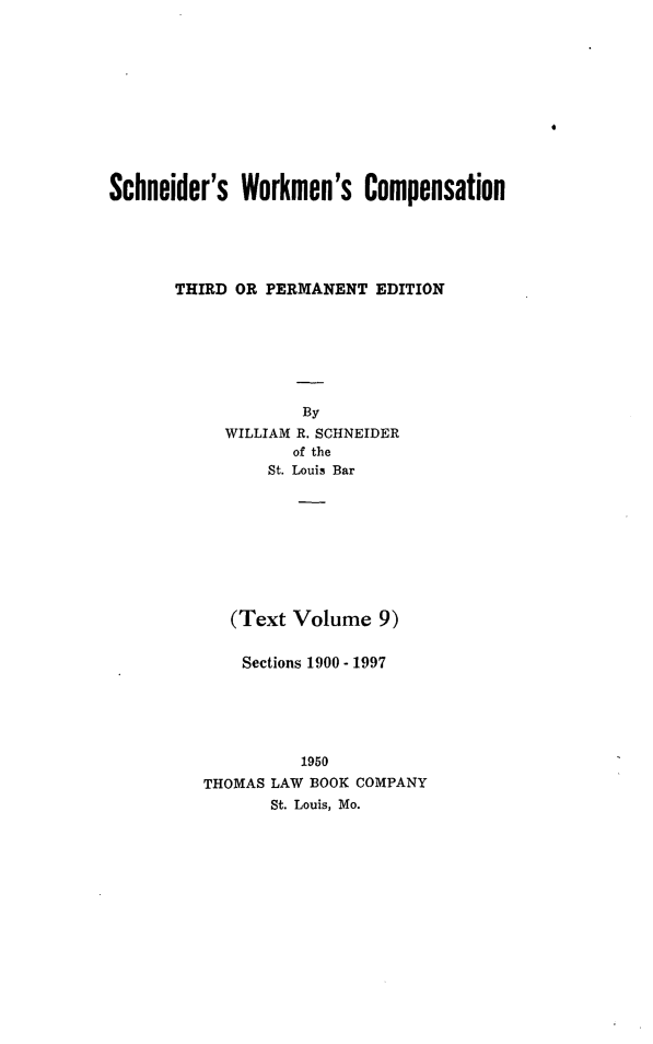 handle is hein.beal/scwkc0014 and id is 1 raw text is: 











Schneider's  Workmen's Compensation





       THIRD OR PERMANENT  EDITION







                   By
            WILLIAM R. SCHNEIDER
                  of the
                St. Louis Bar









            (Text Volume   9)


            Sections 1900 - 1997





                   1950
         THOMAS LAW BOOK COMPANY
                St. Louis, Mo.


