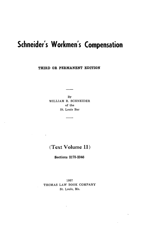 handle is hein.beal/scwkc0016 and id is 1 raw text is: 












Schneider's   Workmen's Compensation






         THIRD OR PERMANENT EDITION








                     By
             WILLIAM R. SCHNEIDER
                    of the
                  St. Louis Bar











             (Text Volume  11)


               Sections 2175-2346






                    1957
           THOMAS LAW BOOK COMPANY
                  St. Louis, Mo.


