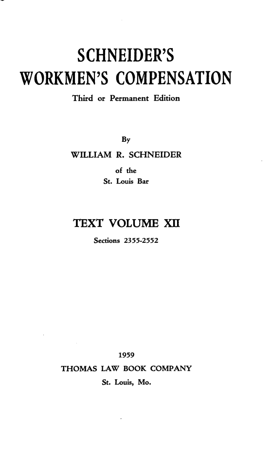 handle is hein.beal/scwkc0017 and id is 1 raw text is: SCHNEIDER'S
WORKMEN'S COMPENSATION
Third or Permanent Edition
By
WILLIAM R. SCHNEIDER
of the
St. Louis Bar

TEXT VOLUME XII
Sections 2355-2552
1959
THOMAS LAW BOOK COMPANY
St. Louis, Mo.


