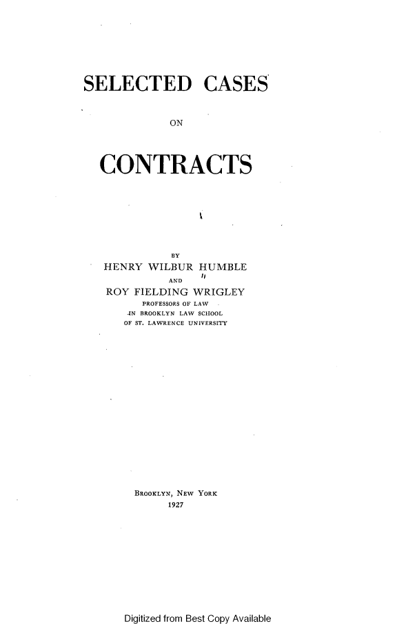 handle is hein.beal/sdcsicts0001 and id is 1 raw text is: 









SELECTED CASES



             ON





   CONTRACTS


           BY
HENRY  WILBUR  HUMBLE
               to
          AND
ROY  FIELDING WRIGLEY
      PROFESSORS OF LAW
    IN BROOKLYN LAW SCHOOL
    OF ST. LAWRENCE UNIVERSITY




















    BROOKLYN, NEW YORK
          1927


Digitized from Best Copy Available


