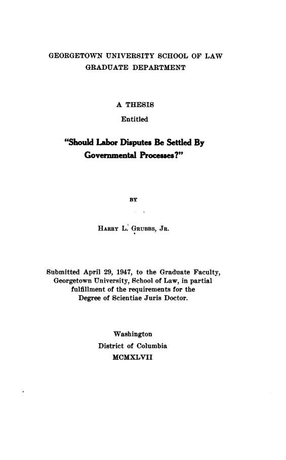 handle is hein.beal/sdlbrds0001 and id is 1 raw text is: 





GEORGETOWN UNIVERSITY SCHOOL OF LAW
         GRADUATE DEPARTMENT




                 A THESIS

                 Entitled


    Should Labor Disputes Be Settled By
         Governmental  Processes?




                    BY



            HARRY L. GRUBBS, JR.


Submitted April 29, 1947, to the Graduate Faculty,
  Georgetown University, School of Law, in partial
      fulfillment of the requirements for the
        Degree of Scientiae Juris Doctor.




                 Washington
             District of Columbia
                 MCMXLVII


