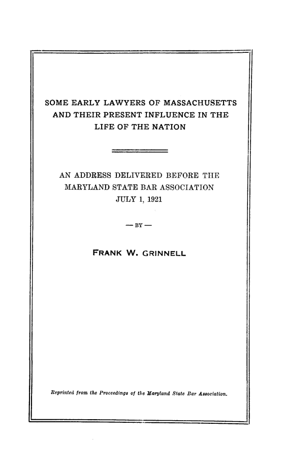 handle is hein.beal/searlna0001 and id is 1 raw text is: SOME EARLY LAWYERS OF MASSACHUSETTS
AND THEIR PRESENT INFLUENCE IN THE
LIFE OF THE NATION
AN ADDRESS DELIVERED BEFORE THE
MARYLAND STATE BAR ASSOCIATION
JULY 1, 1921
- BY -
FRANK W. GRINNELL

Reprinted from the Proceedings of the Maryland State Bar Association.


