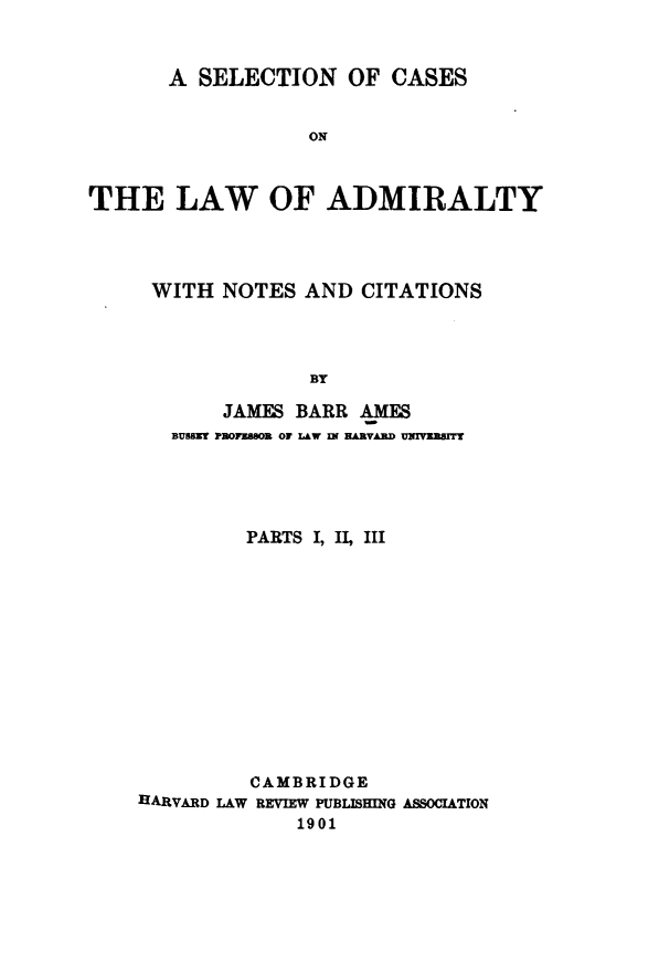 handle is hein.beal/secal0001 and id is 1 raw text is: 



       A SELECTION   OF  CASES


                  ON



THE LAW OF ADMIRALTY


WITH  NOTES  AND CITATIONS




             BY

      JAMES BARR AMES
  BUSBHT PBOFBSOE OF LAW IN HARVAD UIIBUIVT


         PARTS I, II, III













         CAMBRIDGE
HARVARD LAW REVIEW PUBLISHING ASSOCIATION
             1901


