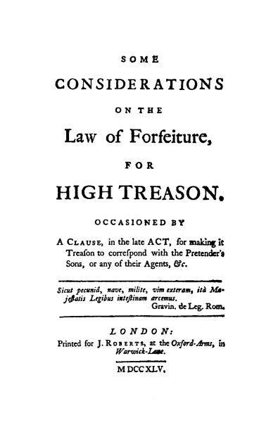 handle is hein.beal/secsotelw0001 and id is 1 raw text is: 




SOME


CONSIDERATIONS

           ON  THE


  Law of Forfeiture,

             FOR


HIGH TREASON.

       OCCASIONED BY

A CLAUSE, in the late ACT, for making it
  Treafon to correfpond with the Pretender's
  Sons, or any of their Agents, &c.

Sicut pecunid, nave, milite, vim exteram, iM Ms-
  jejais Legibus iateftinam arcemus,
                  Gravin. de Leg. Rom.

          L 0 N D 0 N:
Printed for J. R o B E R T S, at the Oxford-Awns, in
           Warwick-Lase.

           M DCCXLV.


