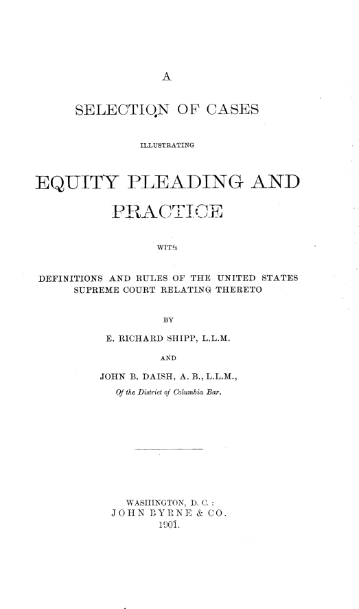 handle is hein.beal/selcasep0001 and id is 1 raw text is: A

SELECTIQN OF CASES
ILLUSTRATING
EQUITY PLEADING AND
PRACTICE
WIT'i
DEFINITIONS AND RULES OF THE UNITED STATES
SUPREME COURT RELATING THERETO
BY

E. RICHARD SHIPP, L.L.M.
AND
JOHN B. DAISH, A. B, L.L.M.,
Of the District of Columbia Bar.
WASHINGTON, ). C.:
JOHN BY RNE & CO.
1901.



