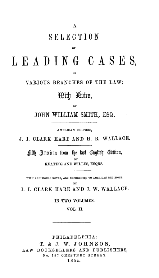 handle is hein.beal/selcasvar0002 and id is 1 raw text is: A

SELECTION
OF
LEADING CASES,
ON
VARIOUS BRANCHES OF THE LAW;
B3Y
JOHN WILLIAM SMITH, ESQ.
AMERICAN EDITORS,
J. I. CLARK HARE AND H. B. WALLACE.
fifft Smtriten from itt ladtglist (fhitin,
BY
KEATING AND WILLES, ESQRS.
WITH ADDITIONAL NOTES, AND REFERENCES TO AMERICAN DECISIONS,
BY
J. I. CLARK HARE AND J. W. WALLACE.
IN TWO VOLUMES.
VOL. II.
PHILADELPHIA:
T. & J. W. JOHNSON,
LAW BOOKSELLERS AND PUBLISHERS,
No. 197 CHESTNUT STREET.
1 8 5 5.


