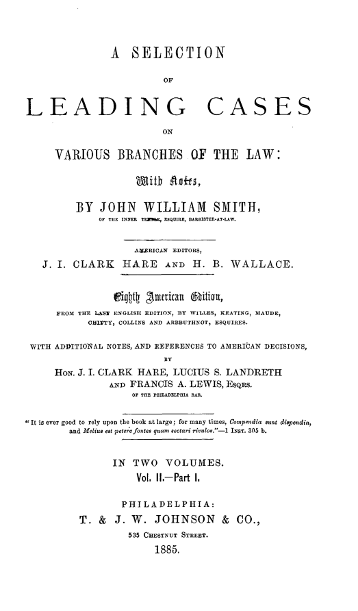 handle is hein.beal/selcasvbr0002 and id is 1 raw text is: A SELECTION
OF
LEADING CASES
ON
VARIOUS BRANCHES OF THE LAW:
With Anits,
BY JOHN WILLIAM SMITH,
OF THE INNER TEZR&E, ESQUIRE, BARRISTER-AT-LAW.
ALERICAN EDITORS,
J. I. CLARK HARE AND H. B. WALLACE.
Wigttly gnutitan O1bition,
FROM THE LAST ENGLISH EDITION, BY WILLES, KEATING, MAUDE,
CBIPTY, COLLINS AND ARBBUTHNOT, ESQUIRES.
WITH ADDITIONAL NOTES, AND REFERENCES TO AMERIbAN DECISIONS,
lY
HoN. J. I. CLARK HARE, LUCIUS S. LANDRETH
AND FRANCIS A. LEWIS, EsqRs.
OF THE PHILADELPHIA BAR.
 It is ever good to rely upon the book at large; for many times, Compendia sunt dispendia,
and Melius elt peterefontee quam Sectari rivulos.-1 INST. 305 b.
IN TWO VOLUMES.
Vol. II.-Part 1.
PHILADELPHIA:
T. & J. W. JOHNSON & CO.,
535 CHESTNUT STREET.
1885.


