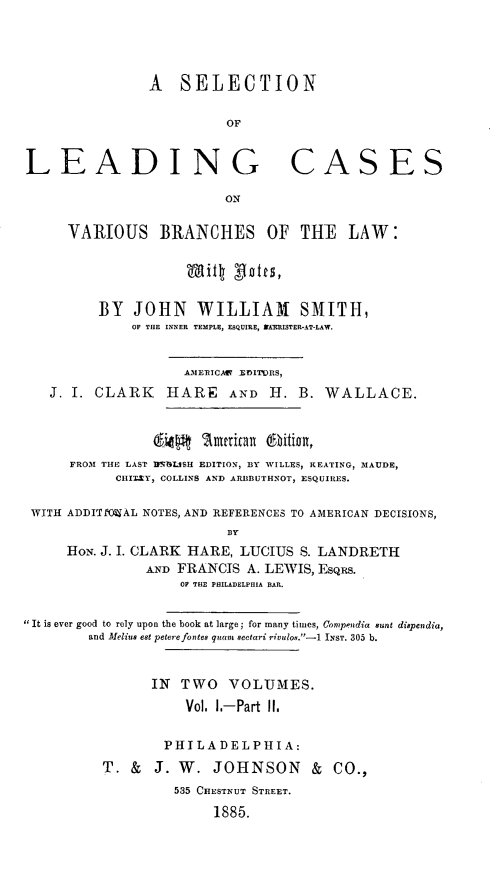 handle is hein.beal/selcasvbr0003 and id is 1 raw text is: A SELECTION
OF
LEADING CASES
ON
VARIOUS BRANCHES OF THE LAW:
BY JOHN WILLIAM SMITH,
OF THE INNER TEMPLE, ESQUIRE, NAEISTER-AT-LAW.
AMERICAV EDITORS,
J. I. CLARK HARE AND H. B. WALLACE.
64Mj    Umnioan 6bition,
FROM THE LAST IIPNBLSH EDITION, BY WILLES, KEATING, MAUDE,
CIII.Y, COLLINS AND ARBBUTHNOT, ESQUIRES.
WITH ADDITfO=AL NOTES, AND REFERENCES TO AMERICAN DECISIONS,
By
HoN. J. I. CLARK HARE, LUCIUS S. LANDRETH
AND FRANCIS A. LEWIS, EsQus.
OF THE PHILADELPHIA BAR.
It is ever good to rely upon the book at large; for many times, Conipendia sunt dispendia,
and Meliu eat peterefontee quanm sectari rivulo.-1 INST. 305 b.
IN TWO VOLUMES.
Vol. 1.-Part II.
PHI LADELPHI A:
T. & J. W. JOHNSON & CO.,
535 CHESTNUT STREET.
1885.


