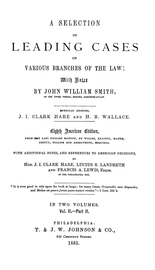 handle is hein.beal/selcasvbr0004 and id is 1 raw text is: A SELECTION
OF
LEADING CASES
ON
VARIOUS BRANCHES OF THE LAW:
Mitt Bott
BY JOHN WILLIAM SMTITH,
OF THE INNER TEMELE, ESQUIRE, BARRISTER-AT-LAW.
AMERICAN EDITORS,
J. I. CLARK HARE AND H. B. WALLACE.
digtt 3mnrican tbition,
FROM WIFE LAST ENGLISH EDITION, BY WILLES, KEATING, MAUDE,
CHITTY, COLLINS AND ARBBUTHNOT, ESQUIRES.
WITH ADDITIONAL NOTES, AND REFERENCES TO AMERICAN DECISIONS,
BY
HoN. J. I. CLARK HARE, LUCIUS S. LANDRETH
AND FRANCIS A. LEWIS, Esqus.
OF THE PHILADELPHIA BAR.
It is ever good to rely upon the book at large; for many times, Coipendia Sunt dispendia,
and Melius est peterefonte8 quam sectari rivulos.-1 INST. 305 b.
IN TWO VOLUMES.
Vol. 1.-Part II.
PHILADELPH1A:
T. & J. W. JOHNSON & CO.,
535 CHESTNUT STREET.
1885.


