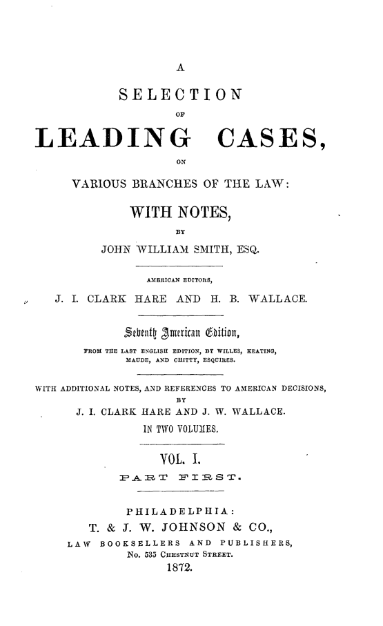 handle is hein.beal/selcavaes0001 and id is 1 raw text is: A

SELECTION
LEADING CASES,
VARIOUS BRANCHES OF THE LAW:
WITH NOTES,
BY
JOHN WILLIAM SMITH, ESQ.
AMERICAN EDITORS,
J. I. CLARK HARE AND H. B. WALLACE.
FROM THE LAST ENGLISH EDITION, BY WILLES, KEATING,
MAUDE, AND CHITTY, ESQUIRES.
WITH ADDITIONAL NOTES, AND REFERENCES TO AMERICAN DECISIONS,
BY
J. I. CLARK HARE AND J. W. WALLACE.
IN TWO VOLUMES.
VOL. 1.
P HILADELPHIA:
T. & J. W. JOHNSON & CO.,
LAW BOOKSELLERS AND PUBLISHERS,
No. 535 CHESTNUT STREET.
1872.


