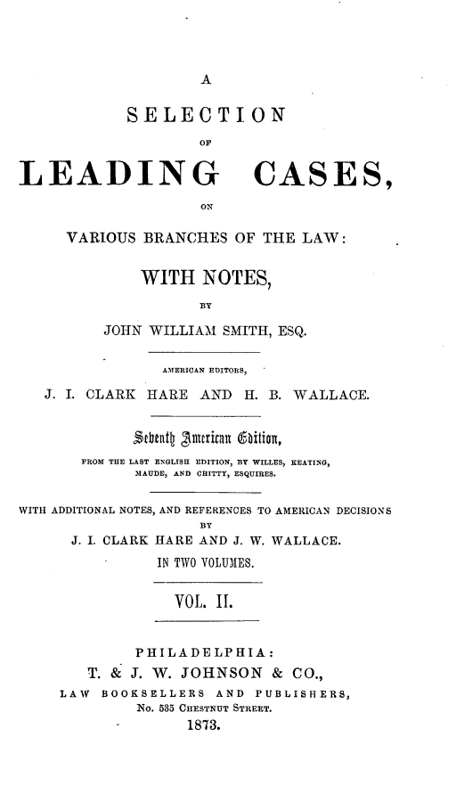 handle is hein.beal/selcavaes0003 and id is 1 raw text is: A

SELECTION
LEADING CASES,
ON
VARIOUS BRANCHES OF THE LAW:
WITH NOTES,
BY
JOHN WILLIAM SMITH, ESQ.
AMERICAN EDITORS,
J. I. CLARK HARE AND H. B. WALLACE.
2thntl 'sulrita eition,
FROM THE LAST ENGLISH EDITION, BY WILLES, KEATING,
MAUDE, AND CHITTY, ESQUIRES.
WITH ADDITIONAL NOTES, AND REFERENCES TO AMERICAN DECISIONS
BY
J. I. CLARK HARE AND J. W. WALLACE.
IN TWO VOLUMES.
VOL. II.
PHILADELPHIA:
T. & J. W. JOHNSON & CO.,
LAW BOOKSELLERS AND PUBLISHERS,
No. 535 CHESTNUT STREET.
1873.


