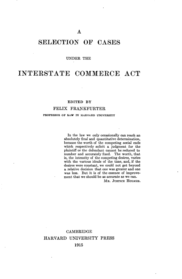 handle is hein.beal/selcintera0001 and id is 1 raw text is: 






A


          SELECTION OF CASES



                        UNDER   THE



INTERSTATE COMMERCE ACT






                        EDITED   BY
                 FELIX FRANKFURTER
            PROFESSOR OF LAW IN HARVARD UNIVERSITY




                        In the law we only occasionally can reach an
                        absolutely final and quantitative determination,
                        because the worth of the competing social ends
                        which respectively solicit a judgment for the
                        plaintiff or the defendant cannot be reduced to
                        number and accurately fixed. The worth, that
                        is, the intensity of the competing desires, varies
                        with the various ideals of the time, and, if the
                        desires were constant, we could not get beyond
                        a relative decision that one was greater and one
                        was less. But it is of the essence of improve-
                      ment that we should be as accurate as we can.
                                          MR. JUSTICE HOLMES.












                        CAMBRIDGE
             HARVARD UNIVERSITY PRESS
                            1915


