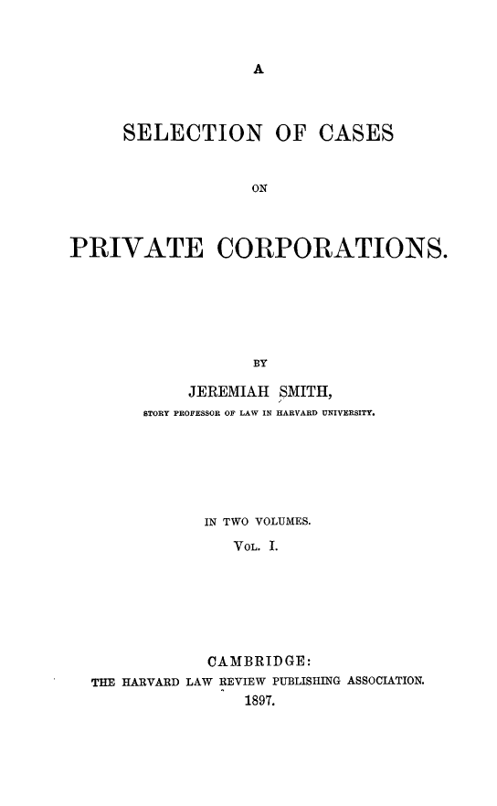 handle is hein.beal/selcpvc0001 and id is 1 raw text is: A

SELECTION OF CASES
ON
PRIVATE CORPORATIONS.
BY
JEREMIAH SMITH,
STORY PROFESSOR OF LAW IN HARVARD UNIVERSITY.
IN TWO VOLUMES.
VOL. I.
CAMBRIDGE:
THE HARVARD LAW REVIEW PUBLISHING ASSOCIATION.
1897.


