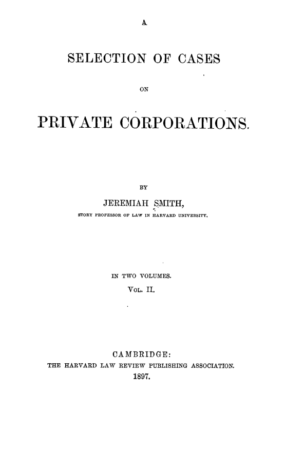 handle is hein.beal/selcpvc0002 and id is 1 raw text is: A.

SELECTION OF CASES
ON
PRIVATE CORPORATIONS.
BY
JEREMIAH SMITH,
STORY PROFESSOR OF LAW IN HARVARD UNIVERSITY.
IN TWO VOLUMES.
VOL. II.
CAMBRIDGE:
THE HARVARD LAW REVIEW PUBLISHING ASSOCIATION.
1897.


