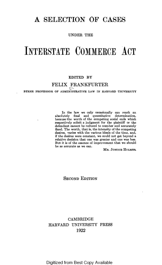 handle is hein.beal/selcsinc0001 and id is 1 raw text is: 




      A   SELECTION OF CASES



                       UNDER THE




INTERSTATE COMMERCE ACT





                       EDITED   BY

               FELIX FRANKFURTER
BYRNE PROFESSOR OF ADMINISTRATIVE LAW IN HARVARD UNIVERSITY





                    In the law we only occasionally can reach an
                absolutely final and quantitative  determination,
                because the worth of the competing social ends which
                respectively solicit a judgment for the plaintiff or the
                defendant cannot be reduced to number and accurately
                fixed. The worth, that is, the intensity of the competing
                desires, varies with the various ideals of the time, and,
                if the desires were constant, we could not get beyond a
                relative decision that one was greater and one was less.
                But it is of the essence of improvement that we should
                be as accurate as we can.
                                         MR. JUSTIcE HOLMES.


        SECOND   EDITION










          CAMBRIDGE
HARVARD UNIVERSITY PRESS
               1922


Digitized from Best Copy Available


