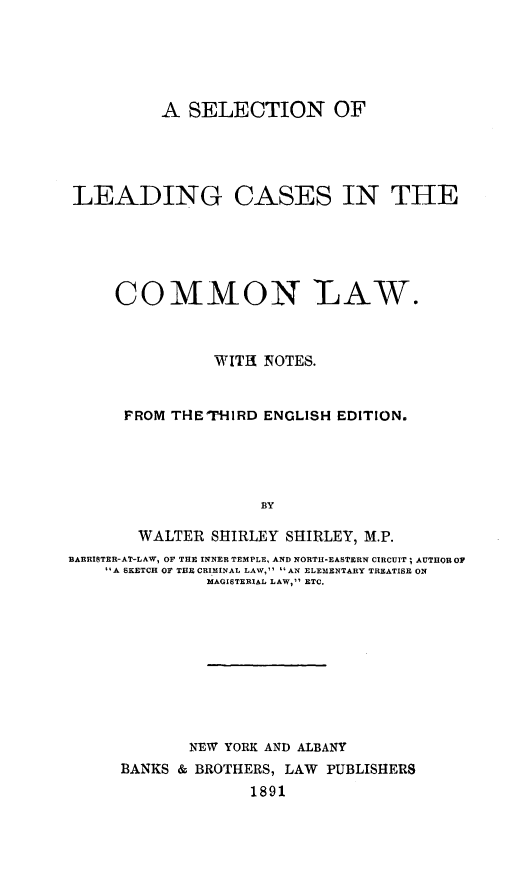 handle is hein.beal/seldingc0001 and id is 1 raw text is: A SELECTION OF
LEADING CASES IN THE
COMMON -LAW.
WITH NOTES.
FROM THETHIRD ENGLISH EDITION.
BY
WALTER SHIRLEY SHIRLEY, M.P.
BARRISTER-AT-LAW, OF THE INNER TEMPLE, AND NORTH-EASTERN CIRCUIT; AUTHOR OF
A SKETCH OF THE CRIMINAL LAW, AN ELEMENTARY TREATISE ON
MAGISTERIAL LAW, ETC.
NEW YORK AND ALBANY
BANKS & BROTHERS, LAW PUBLISHERS
1891


