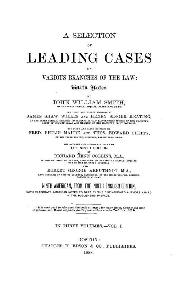 handle is hein.beal/sellcvbr0001 and id is 1 raw text is: 










                  A SELECTION


                              OF




LEADING CASES





        VARIOUS BRANCHES OF THE LAW:





                              BY

             JOHN WILLIAM SMITH,
               OF THE INNER TEMPLE, ESQUIRE, BARRISTER-AT-LAW.

                    THE THIRD AND FOURTH EDITIONS BY
JAMES SHAW WILLES AND HENRY SINGER KEATING,
  OF THE INNER TEMPLE, ESQUIRES, BARRISTERS-AT-LAW (AFTERWARDS JUDGES OF HER MAJESTY'S
        COURT OF COMMON PLEAS AND MEMBERS OF HER MAJESTY'S PRIVY COUNCIL).

                    THE FIFTH AND SIXTH EDITIONS BY
 FRED.   PHILIP   MAUDE AND THOS. EDWARD CHITTY,
              OF THE INNER TEMPLE, ESQUIRES, BARRISTERS-AT-LAW.

                  THE SEVENTH AND EIGHTH EDITIONS AND
                      THE NINTH  EDITION
                              BY
              RICHARD HENN COLLINS, M.A.,
       FELLOW OF DOWNING COLLEGE, CAMBRIDGE, OF THE MIDDLE TEMPLE, ESQUIRE,
                     ONE OF HER MAJESTY'S COUNSEL;
                            AND
          ROBERT GEORGE ARBUTHNOT, M.A.,
      LATE SCHOLAR OF TRINITY COLLEGE, CAMBRIDGE, OF THE INNER TEMPLE, ESQUIRE,
                         BARRISTER-AT-LAW.


        NINTH AMERICAN, FROM THE NINTH ENGLISH EDITION,
-WITH ELABORATE AMERICAN NOTES TO DATE BY THE DISTINGUISHED AUTHORS NAMED
                    IN THE PUBLISHERS' PREFACE.



     It is ever good to rely upon the book at large; for many times, Compendia sunt
   dispendia, and Mclius estpeterefontes quam sectarir riulos.-1 INST.305 b.




              IN  THREE VOLUMES.-VOL. I.



                          BOSTON:

        CHARLES H. EDSON & CO., PUBLISHERS.

                            1888.



