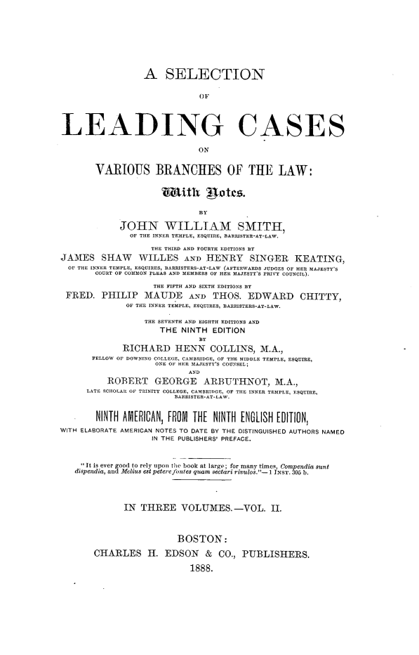 handle is hein.beal/sellcvbr0002 and id is 1 raw text is: 










                  A SELECTION


                              OF




LEADING CASES

                              ON


        VARIOUS BRANCHES OF THE LAW:





                              BY

             JOHN WILLIAM SMITH,
               OF THE INNER TEMPLE, ESQUIRE, BARRISTER-AT-LAW.

                    THE THIRD AND FOURTH EDITIONS BY
JAMES SHAW WILLES AND HENRY SINGER KEATING,
  OF THE INNER TEMPLE, ESQUIRES, BARRISTERS-AT-LAW (AFTERWARDS JUDGES OF HER MAJESTY'S
        COURT OF COMMON PLEAS AND MEMBERS OF HER MAJESTY'S PRIVY COUNCIL).

                    THE FIFTH AND SIXTH EDITIONS BY
 FRED.   PHILIP   MAUDE AND THOS. EDWARD CHITTY,
              OF THE INNER TEMPLE, ESQUIRES, BARRISTERS-AT-LAW.

                  THE SEVENTH AND EIGHTH EDITIONS AND
                     THE  NINTH  EDITION
                              BY
             RICHARD HENN COLLINS, M.A.,
       FELLOW OF DOWNING COLLEGE, CAMBRIDGE, OF THE MIDDLE TEMPLE, ESQUIRE,
                    ONE OF HER MAJESTY'S COUNSEL;
                            AND
          ROBERT GEORGE ARBUTHNOT, M.A.,
      LATE SCHOLAR OF TRINITY COLLEGE, CAMBRIDGE, OF THE INNER TEMPLE, ESQUIRE,
                         BARRISTER-AT-LAW.


        NINTH AMERICAN, FROM THE NINTH ENGLISH EDITION,
WITH ELABORATE AMERICAN NOTES TO DATE BY THE DISTINGUISHED AUTHORS NAMED
                    IN THE PUBLISHERS' PREFACE.



      It is ever good to rely upon the book at large; for many times, Compendia sunt
   dispendia, and Melius est petere fontes quam sectari rivulos.-1 INST. 305 b.





              IN THREE VOLUMES.-VOL. II.




                         BOSTON:

       CHARLES H. EDSON & CO., PUBLISHERS.

                            1888.


