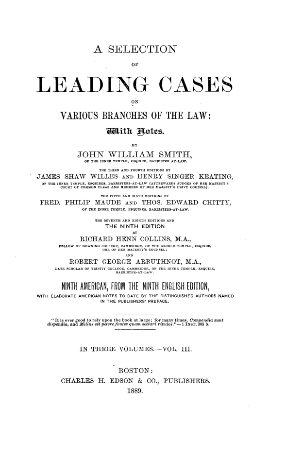 handle is hein.beal/sellcvbr0003 and id is 1 raw text is: 









                  A   SELECTION


                             OF




LEADING CASES



                             ON

       VARIOUS BRANCHES OF THE LAW:





                             BY

             JOHN WILLIAM SMITH,
               OF THE INNER TEMPLE, ESQUIRE, BARRISTER-AT-LAW.

                   THE THIRD AND FOURTH EDITIONS BY
JAMES SHAW WILLES AND HENRY SINGER KEATING.
  OF THE INNER TEMPLE, ESQUIRES, BARRISTERS-AT-LAW (AFTERWARDS JUDGES OF HER MAJESTY'S
       COURT OF COMMON PLEAS AND MEMBERS OF HER MAJESTY'S PRIVY COUNCIL).

                    THE FIFTH AND SIXTH EDITIONS BY
 FRED.   PHILIP   MAUDE AND THOS. EDWARD CHITTY,
              OF THE INNER TEMPLE, ESQUIRES, BARRISTERS-AT-LAW.

                  THE SEVENTH AND EIGHTH EDITIONS AND
                     THE  NINTH  EDITION
                              BY
             RICHARD HENN COLLINS, M.A.,
       FELLOW OF DOWNING COLLEGE, CAMBRIDGE, OF THE MIDDLE TEMPLE, ESQUIRE,
                    ONE OF KER MAJESTY'S COUNSEL;
                            AND
          ROBERT GEORGE ARBUTHNOT, M.A.,
      LATE SCHOLAR OF TRINITY COLLEGE, CAMBRIDGE, OF THE INNER TEMPLE, ESQUIRE,
                         BARRISTER-AT-LAW.


        NINTH AMERICANI, FROM THE NINTH ENGLISH EDITION,
WITH ELABORATE AMERICAN NOTES TO DATE BY THE DISTINGUISHED AUTHORS NAMED
                    IN THE PUBLISHERS' PREFACE.



     It is ever good to rely upon the book at large; for many times Compendia sunt
   dispendia, and Melius estpeterefontes quam sectari riclos.- 1 INST. 305 b.




             IN  THREE   VOLUMES.-VOL. III.



                         BOSTON:

        CHARLES H. EDSON & CO., PUBLISHERS.

                            1889.


