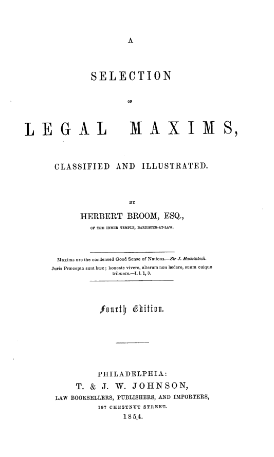 handle is hein.beal/selmci0001 and id is 1 raw text is: 



A


SELECTION


         OF


LEGAL


MAXIM


CLASSIFIED AND ILLUSTRATED.




                   BY

       HERBERT BROOM, ESQ.,
         OP THE INNER TEMPLE, BARRISTER-AT-LAW.



 Maxims are the condensed Good Sense of Nations.-Sir J. Mackintosh.
Juris Prmcepta sunt hoc ; honeste vivere, alterum non lMdere, suum cuique
               tribuere.-I.1.1,3.




            'fuurt  (ffhitiIan.








            PHILADELPHIA:

      T. &  J. W.  JOHNSON,
 LAW BOOKSELLERS, PUBLISHERS, AND IMPORTERS,
           197 CHESTNUT STREET.
                 185,4.


