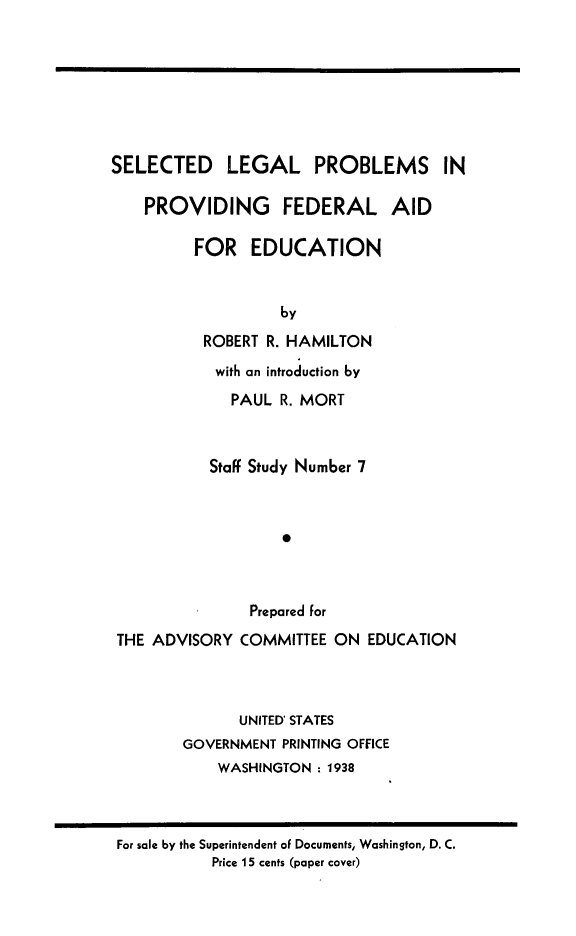 handle is hein.beal/selpfuca0001 and id is 1 raw text is: SELECTED LEGAL PROBLEMS IN
PROVIDING FEDERAL AID
FOR EDUCATION
by
ROBERT R. HAMILTON
with an introduction by
PAUL R. MORT
Staff Study Number 7
*
Prepared for
THE ADVISORY COMMITTEE ON EDUCATION
UNITED STATES
GOVERNMENT PRINTING OFFICE
WASHINGTON : 1938

For sale by the Superintendent of Documents, Washington, D. C.
Price 15 cents (paper cover)


