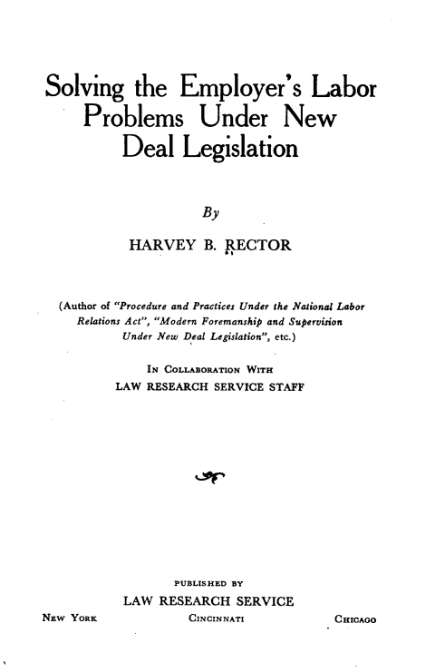 handle is hein.beal/selpnd0001 and id is 1 raw text is: Solving the Employer's Labor
Problems Under New
Deal Legislation
By
HARVEY B. FECTOR

(Author of Procedure and Practices Under the National Labor
Relations Act, Modern Foremanship and Supervision
Under New Deal Legislation, etc.)
IN COLLABORATION WITH
LAW RESEARCH SERVICE STAFF
PUBLISHED BY
LAW RESEARCH SERVICE
W YORK                 CINCINNATI               CHICA

NE

00


