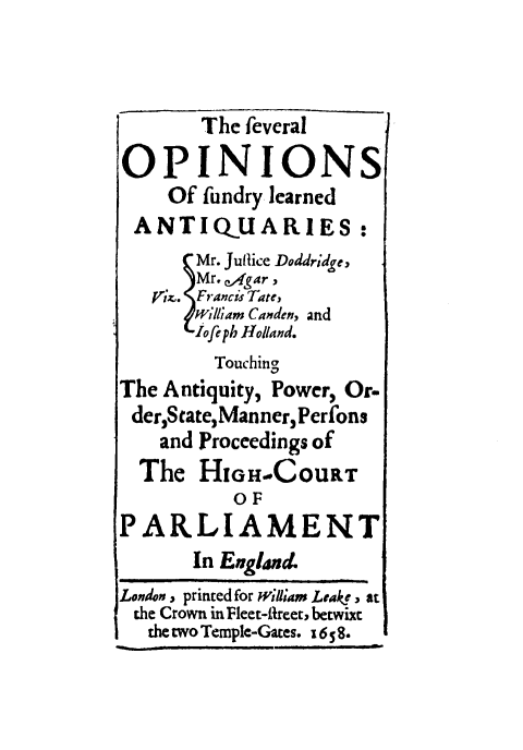 handle is hein.beal/sevop0001 and id is 1 raw text is: The feveral
OPINIONS
Of fundry learned
ANTIQUARIES:
Mr. Juflice Doddridge,
Mr. a4gar
Vi z. Francis Tate,
William Canden, and
Zofe ph Holland.
Touching
The Antiquity, Power, Or.
der,State,Manner, Perfons
and Proceedings of
The HIGH.COURT
OF
PARLIAMENT
In England.
London, printed for William Leake , at
the Crown in Fleet-itreet, betwixt
the two Temple-Gates. z6 58.



