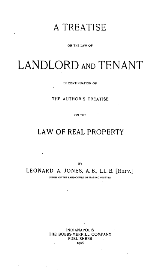 handle is hein.beal/sewlordau0001 and id is 1 raw text is: A TREATISE
ON THE LAW OF
LANDLORD AND TENANT
IN CONTINUATION OF
THE AUTHOR'S TREATISE
ON THE
LAW OF REAL PROPERTY
BY
LEONARD A. JONES, A.B., LL.B. [Harv.]
JUDGE OF THE LAND COURT OF MASSACHUSETTS
INDIANAPOLIS
THE BOBBS-MERRILL COMPANY
PUBLISHERS
-       1906


