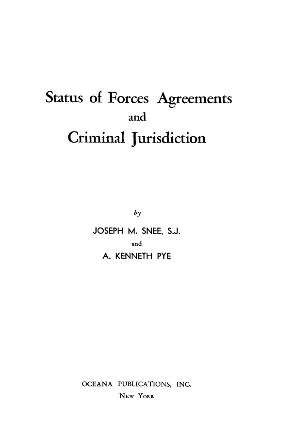 handle is hein.beal/sforacrij0001 and id is 1 raw text is: Status of Forces Agreements
and
Criminal Jurisdiction
by

JOSEPH M. SNEE. S.J.
and
A. KENNETH PYE
OCEANA PUBLICATIONS, INC.
NEW YORK



