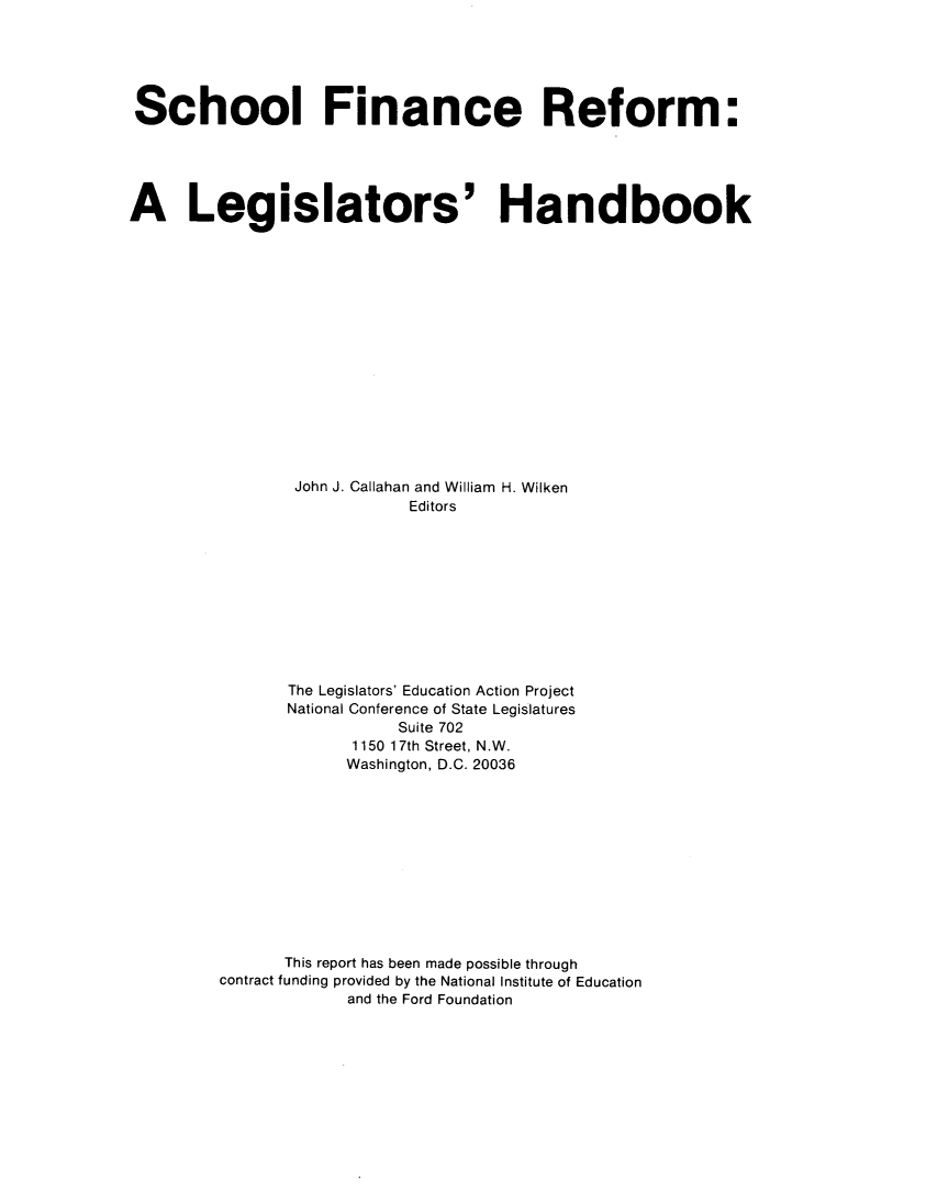 handle is hein.beal/sfrlgh0001 and id is 1 raw text is: 






School Finance Reform:





A Legislators' Handbook
















                John J. Callahan and William H. Wilken
                            Editors











                The Legislators' Education Action Project
                National Conference of State Legislatures
                           Suite 702
                      1150 17th Street, N.W.
                      Washington, D.C. 20036












               This report has been made possible through
         contract funding provided by the National Institute of Education
                      and the Ford Foundation


