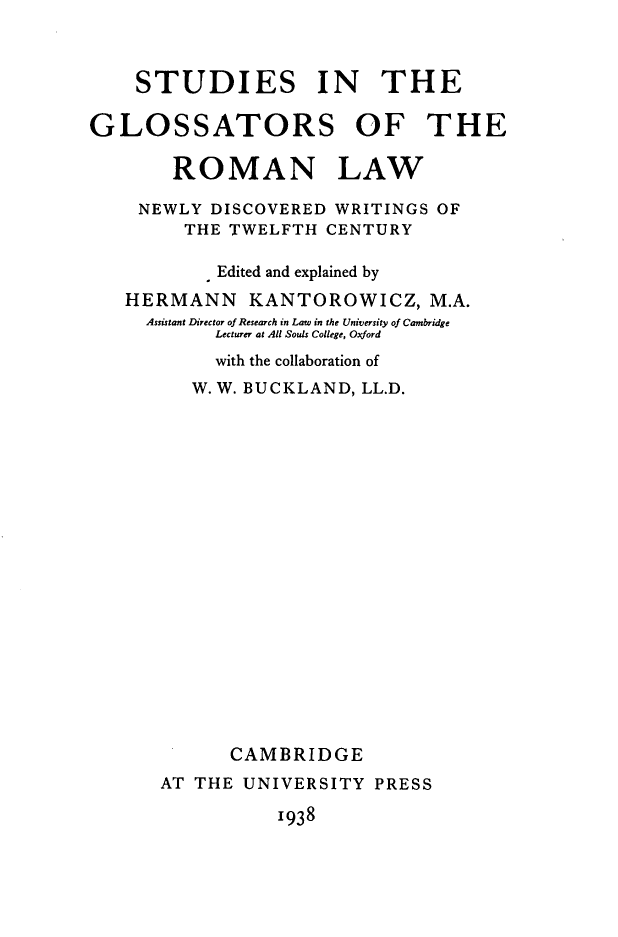 handle is hein.beal/sgrln0001 and id is 1 raw text is: 



    STUDIES IN THE

GLOSSATORS OF THE

        ROMAN LAW

    NEWLY  DISCOVERED WRITINGS  OF
         THE TWELFTH  CENTURY

            Edited and explained by
   HERMANN KANTOROWICZ, M.A.
     Assistant Director of Research in Law in the University of Cambridge
           Lecturer at All Souls College, Oxford
           with the collaboration of
         W. W. BUCKLAND, LL.D.




















             CAMBRIDGE
      AT  THE UNIVERSITY  PRESS


1938


