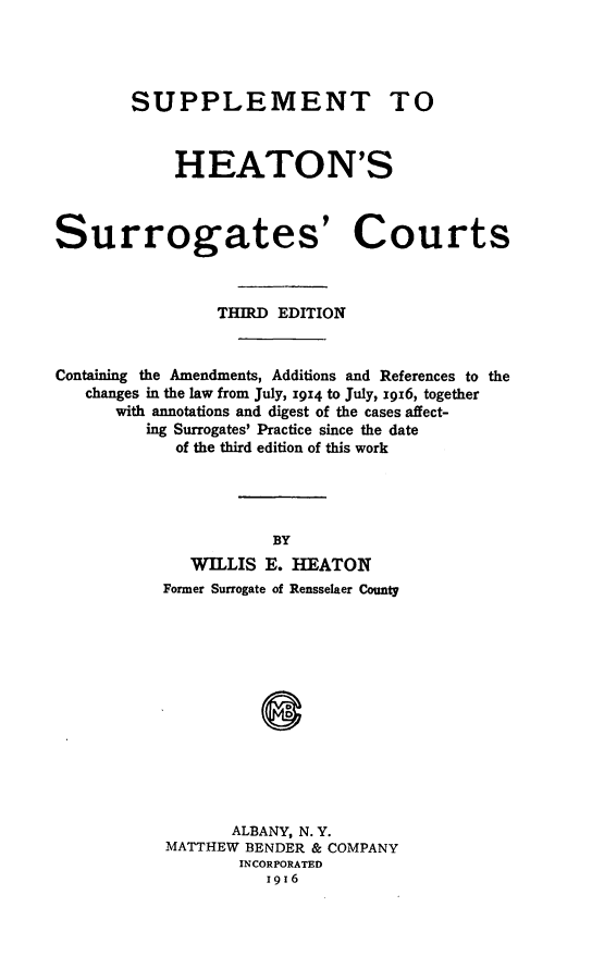 handle is hein.beal/sheatonur0001 and id is 1 raw text is: ï»¿SUPPLEMENT TO
HEATON'S
Surrogates' Courts
THIRD EDITION
Containing the Amendments, Additions and References to the
changes in the law from July, 1914 to July, 1916, together
with annotations and digest of the cases affect-
ing Surrogates' Practice since the date
of the third edition of this work
BY
WILLIS E. HEATON
Former Surrogate of Rensselaer County
ALBANY, N. Y.
MATTHEW BENDER & COMPANY
INCORPORATED
1916


