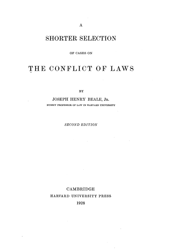 handle is hein.beal/sheconf0001 and id is 1 raw text is: 








      SHORTER SELECTION


              OF CASES ON



THE CONFLICT OF LAWS




                  BY

        JOSEPH HENRY BEALE, JR.
      BUSSEY PROFESSOR OF LAW IN HARVARD UNIVERSITY


     SECOND EDITION















     CAMBRIDGE
HARVARD UNIVERSITY PRESS

         1928


