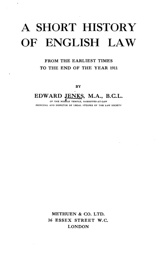 handle is hein.beal/shhis0001 and id is 1 raw text is: A SHORT HISTORY
OF ENGLISH LAW
FROM THE EARLIEST TIMES
TO THE END OF THE YEAR 1911
BY
EDWARD JENKS, M.A., B.C.L.
OF THE MIDELE TEMPLE, BARRISTER-AT-LAW
PRINCIPAL AND DIRECTOR OF LEGAL STUDIES OF THE LAW SOCIETY

METHUEN & CO. LTD.
36 ESSEX STREET W.C.
LONDON



