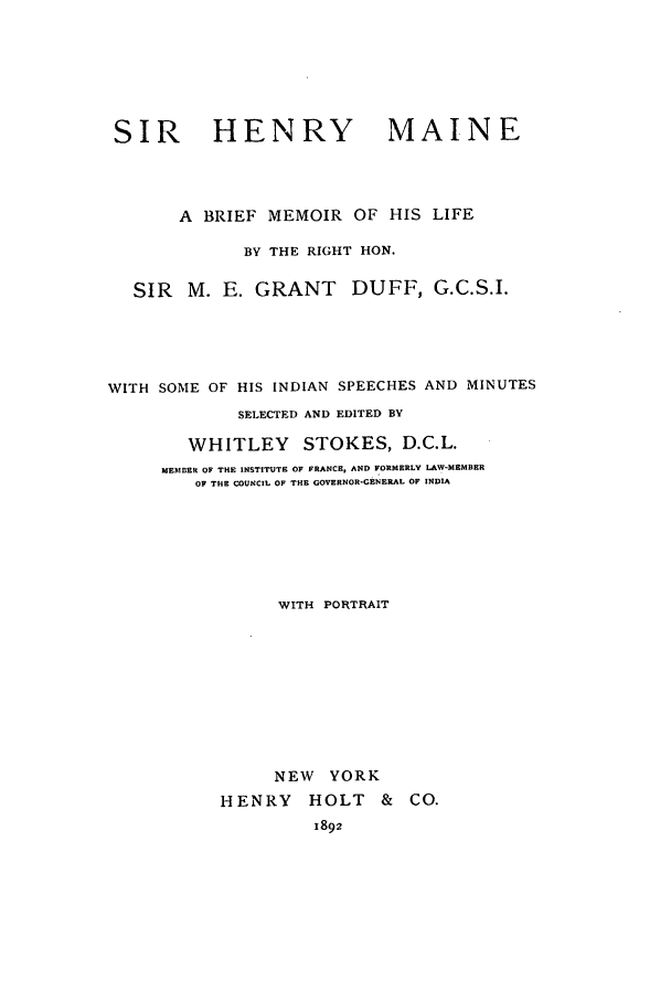 handle is hein.beal/shma0001 and id is 1 raw text is: SIR HENRY MAINE
A BRIEF MEMOIR OF HIS LIFE
BY THE RIGHT HON.
SIR  M. E. GRANT      DUFF, G.C.S.I.
WITH SOME OF HIS INDIAN SPEECHES AND MINUTES
SELECTED AND EDITED BY
WHITLEY STOKES, D.C.L.
MEMBER OF THE INSTITUTE OF FRANCE, AND FORMERLY LAW-MEMBER
OF THE COUNCIL OF THE GOVERNOR-GENERAL OF INDIA
WITH PORTRAIT
NEW YORK
HENRY HOLT & CO.
1892


