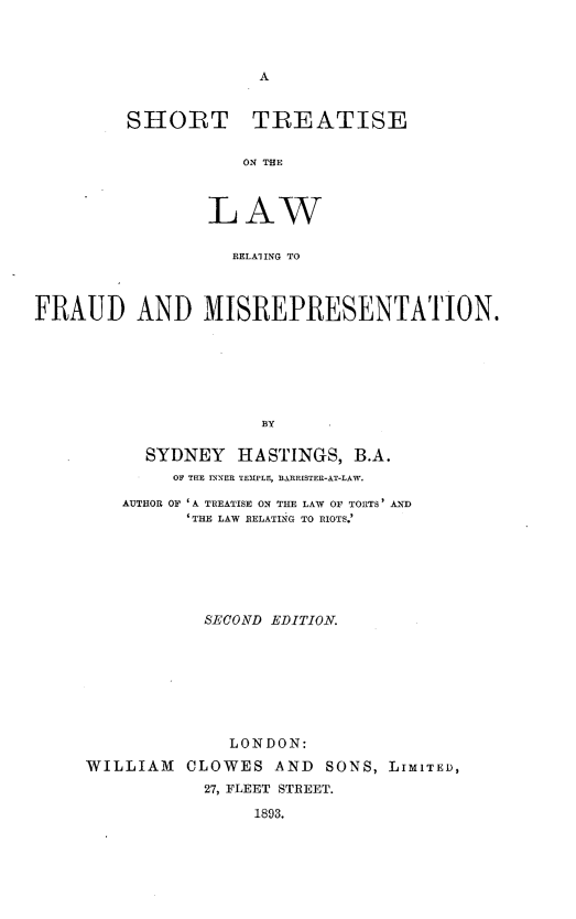 handle is hein.beal/shtlrfsp0001 and id is 1 raw text is: 




A


SHORT TREATISE


           ON TLE



        LAW


          BELAI!ING TO


FRAUD AND MISREPRESENTATION.







                      BY

           SYDNEY   HASTINGS,  B.A.
             OF THE INNER TEMPLE, BARRISTER-AT-LAW.

        AUTHOR OF 'A TREATISE ON THE LAW OF TORTS' AND
               'THE LAW RELATING TO RIOTS.'







               SECOND  EDITION.








                   LONDON:

     WILLIAM   CLOWES  AND  SONS, LIMITED,
                27, FLEET STREET.

                     1893.


