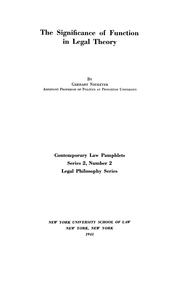 handle is hein.beal/sigfunleg0001 and id is 1 raw text is: The Significance of Function
in Legal Theory
By
GERHART NIEMEYER
ASSISTANT PROFESSOR OF POLITICS AT PRINCETON UNIVERSITY
Contemporary Law Pamphlets
Series 2, Number 2
Legal Philosophy Series
NEW YORK UNIVERSITY SCHOOL OF LAW
NEW YORK, NEW YORK
1941


