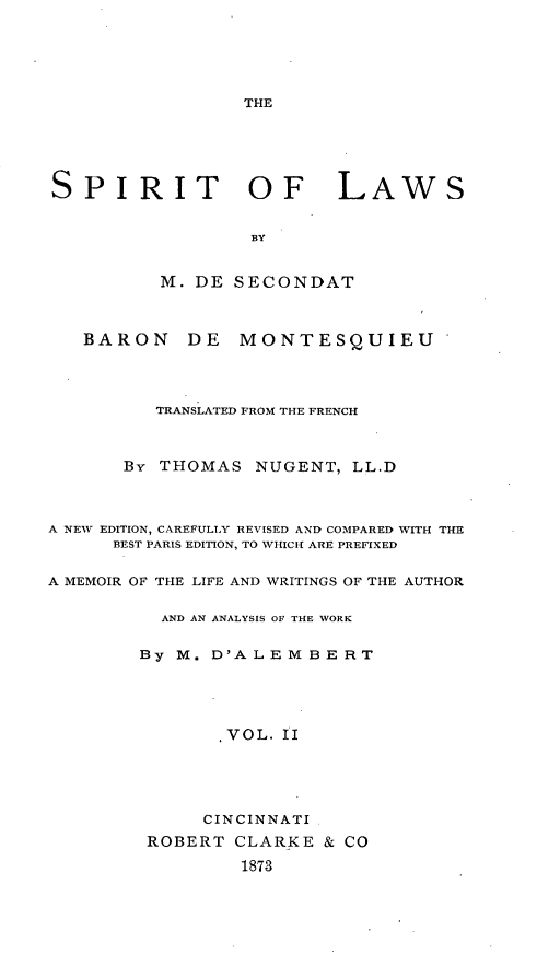 handle is hein.beal/siitws0002 and id is 1 raw text is: THE

SPIRIT OF LAWS
13Y
M. DE SECONDAT
BARON DE MONTESQUIEU
TRANSLATED FROM THE FRENCH
By THOMAS NUGENT, LL.D
A NEW EDITION, CAREFULLY REVISED AND COMPARED WITH THE
BEST PARIS EDITION, TO WHICH ARE PREFIXED
A MEMOIR OF THE LIFE AND WRITINGS OF THE AUTHOR
AND AN ANALYSIS OF THE WORK
By M. D'ALEMBERT
,VOL. II
CINCINNATI
ROBERT CLARKE & CO
1873


