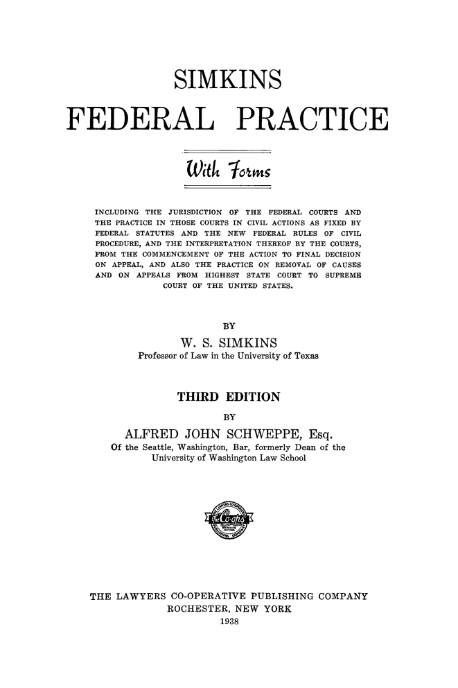 handle is hein.beal/simkfedp0001 and id is 1 raw text is: 







                  SIMKINS



FEDERAL PRACTICE




                    Witk   jon



     INCLUDING THE JURISDICTION OF THE FEDERAL COURTS AND
     THE PRACTICE IN THOSE COURTS IN CIVIL ACTIONS AS FIXED BY
     FEDERAL STATUTES AND THE NEW FEDERAL RULES OF CIVIL
     PROCEDURE, AND THE INTERPRETATION THEREOF BY THE COURTS,
     FROM THE COMMENCEMENT OF THE ACTION TO FINAL DECISION
     ON APPEAL, AND ALSO THE PRACTICE ON REMOVAL OF CAUSES
     AND ON APPEALS FROM HIGHEST STATE COURT TO SUPREME
                COURT OF THE UNITED STATES.



                           BY

                   W.  S. SIMKINS
            Professor of Law in the University of Texas



                   THIRD   EDITION

                           BY

          ALFRED JOHN SCHWEPPE, Esq.
        Of the Seattle, Washington, Bar, formerly Dean of the
               University of Washington Law School













    THE  LAWYERS  CO-OPERATIVE PUBLISHING  COMPANY
                 ROCHESTER,  NEW  YORK
                          1938


