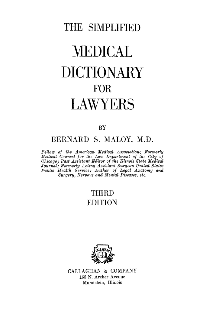 handle is hein.beal/simmddc0001 and id is 1 raw text is: 


THE SIMPLIFIED



    MEDICAL


DICTIONARY

          FOR


   LAWYERS


            BY


BERNARD


S. MALOY, M.D.


Fellow of the American Medical Association; Formerly
Medical Counsel for the Law Department of the City of
Chicago; Past Assistant Editor of the Illinois State Medical
Journal; Formerly Acting Assistant Surgeon United States
Public Health Service; Author of Legal Anatomy and
      Surgery, Nervous and Mental Diseases, etc.


                THIRD
                EDITION


CALLAGHAN & COMPANY
    165 N. Archer Avenue
    Mundelein, Illinois


