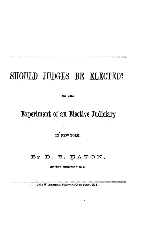 handle is hein.beal/sjeetejny0001 and id is 1 raw text is: 


















SHOULD JUDGES BE ELECTED?



                   OR THE




    Experiment  of an Elective Judiciary


         IN NEW-YORK.




By   D.   B.  EATO N,

       OF THE NEW-TORK BAR.


John W. Amerman, Printer, 47 Cedar Street, N. Y.


