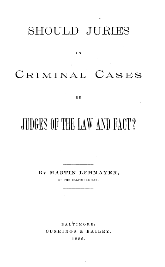 handle is hein.beal/sjucrdfa0001 and id is 1 raw text is: 





SHOULD JURIES



          I N


CRI1VIINAL


CAS   ES


B E


JUDGES OF THE AW AND FACT?








    BY MARTIN LEHMAYER,
        OF 'THE B3ALTIMORE BAR.








        BALTIMORE:
     CUSHINGS & BAILEY.
           1886.


